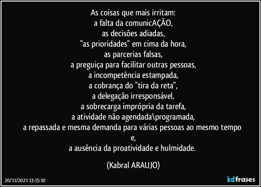 As coisas que mais irritam:
a falta da comunicAÇÃO,
as decisões adiadas,
"as prioridades" em cima da hora,
as parcerias falsas,
a preguiça para facilitar outras pessoas,
a incompetência estampada,
a cobrança do "tira da reta",
a delegação irresponsável,
a sobrecarga imprópria da tarefa,
a atividade não agendada\programada,
a repassada e mesma demanda para várias pessoas ao mesmo tempo e,
a ausência da proatividade e hulmidade. (KABRAL ARAUJO)