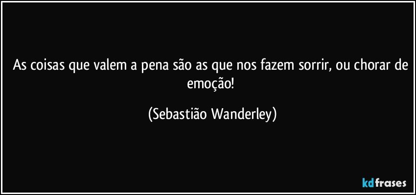 As coisas que valem a pena são as que nos fazem sorrir, ou chorar de emoção! (Sebastião Wanderley)