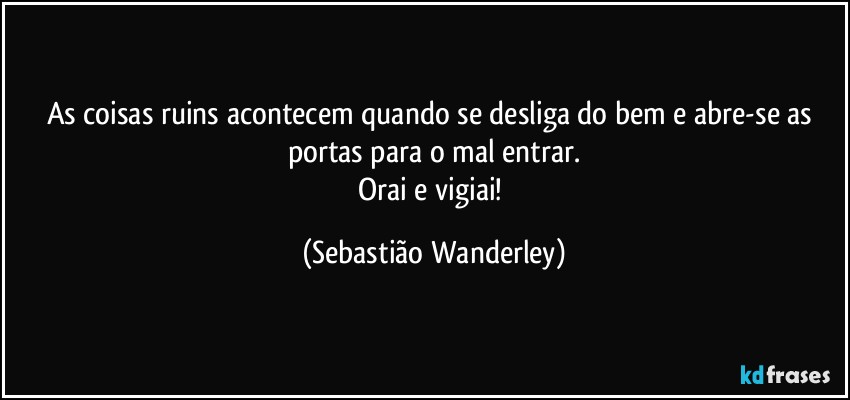 As coisas ruins acontecem quando se desliga do bem e abre-se as portas para o mal entrar.
Orai e vigiai! (Sebastião Wanderley)