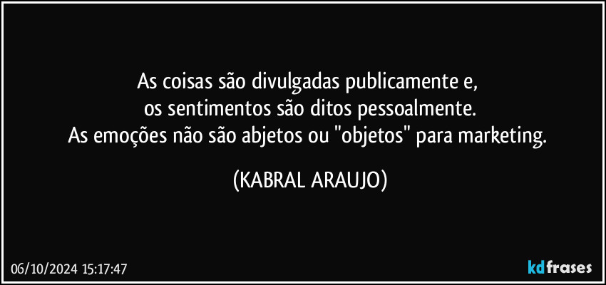 As coisas são divulgadas publicamente e, 
os sentimentos são ditos pessoalmente.
As emoções não são abjetos ou "objetos" para marketing. (KABRAL ARAUJO)