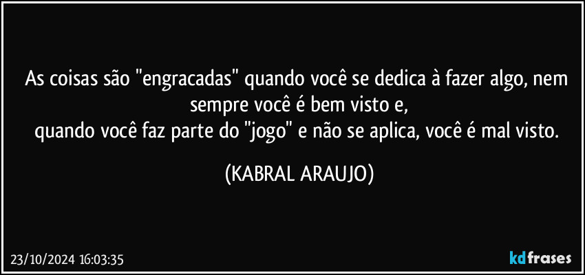 As coisas são "engracadas" quando você se dedica à fazer algo, nem sempre você é bem visto e,
quando você faz parte do "jogo" e não se aplica, você é mal visto. (KABRAL ARAUJO)