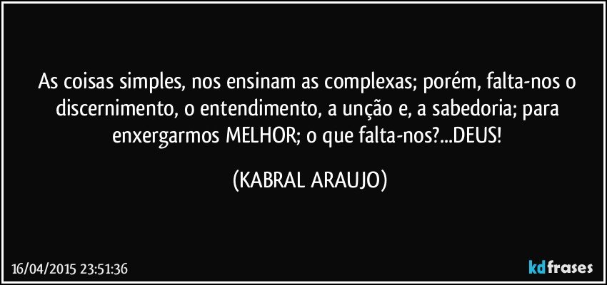 As coisas simples, nos ensinam as complexas; porém, falta-nos o discernimento, o entendimento, a unção e, a sabedoria; para enxergarmos MELHOR; o que falta-nos?...DEUS! (KABRAL ARAUJO)