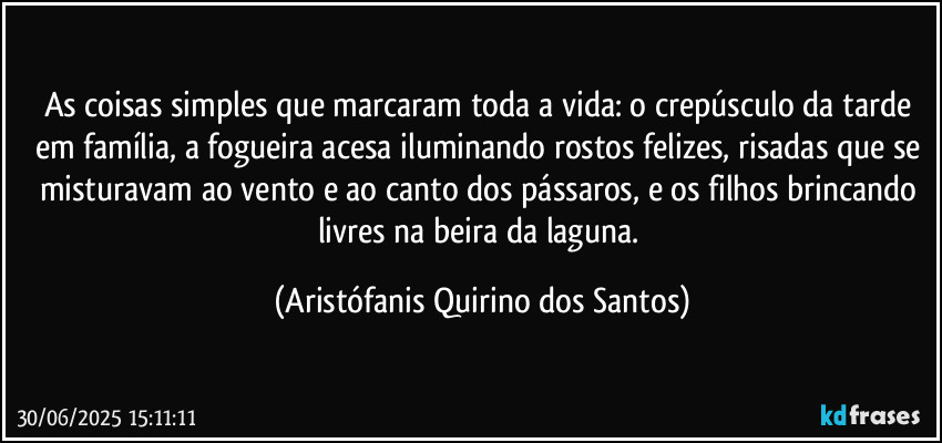 As coisas simples que marcaram toda a vida: o crepúsculo da tarde em família, a fogueira acesa iluminando rostos felizes, risadas que se misturavam ao vento e ao canto dos pássaros, e os filhos brincando livres na beira da laguna. (Aristófanis Quirino dos Santos)