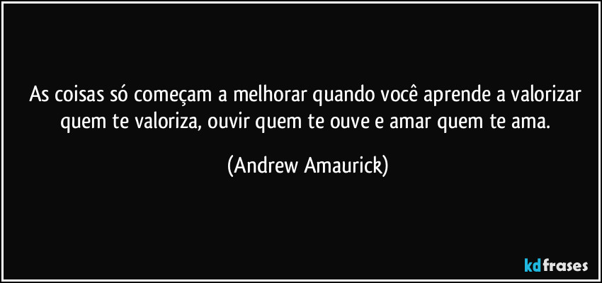 As coisas só começam a melhorar quando você aprende a valorizar quem te valoriza, ouvir quem te ouve e amar quem te ama. (Andrew Amaurick)