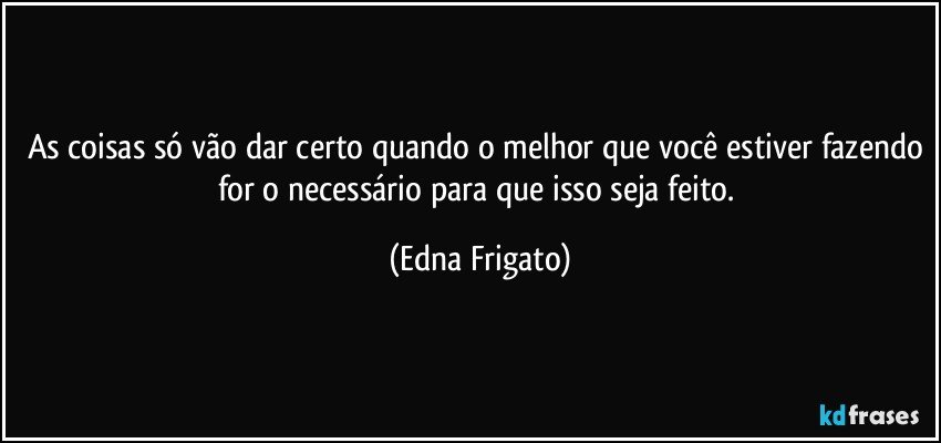 As coisas só vão dar certo quando o melhor que você estiver fazendo for o necessário para que isso seja feito. (Edna Frigato)