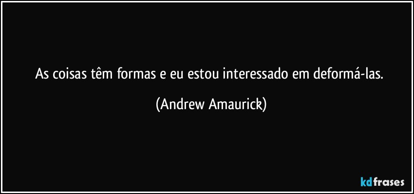 As coisas têm formas e eu estou interessado em deformá-las. (Andrew Amaurick)