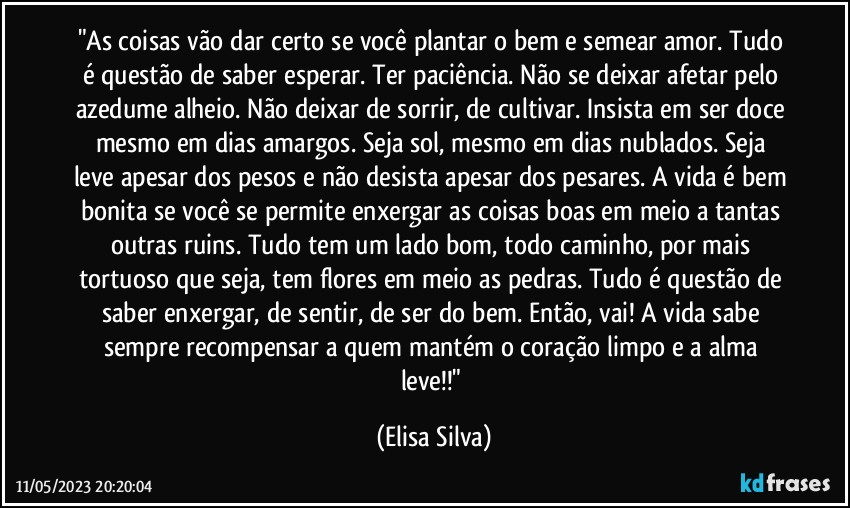 "As coisas vão dar certo se você plantar o bem e semear amor. Tudo é questão de saber esperar. Ter paciência. Não se deixar afetar pelo azedume alheio. Não deixar de sorrir, de cultivar. Insista em ser doce mesmo em dias amargos. Seja sol, mesmo em dias nublados. Seja leve apesar dos pesos e não desista apesar dos pesares. A vida é bem bonita se você se permite enxergar as coisas boas em meio a tantas outras ruins. Tudo tem um lado bom, todo caminho, por mais tortuoso que seja, tem flores em meio as pedras. Tudo é questão de saber enxergar, de sentir, de ser do bem. Então, vai! A vida sabe sempre recompensar a quem mantém o coração limpo e a alma leve!!" (Elisa Silva)