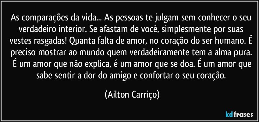 As comparações da vida... As pessoas te julgam sem conhecer o seu verdadeiro interior. Se afastam de você, simplesmente por suas vestes rasgadas! Quanta falta de amor, no coração do ser humano.  É preciso mostrar ao mundo quem  verdadeiramente  tem a alma pura.  É um amor que não explica,  é um amor que se doa.  É um amor que sabe sentir a dor do amigo e confortar o seu coração. (Ailton Carriço)