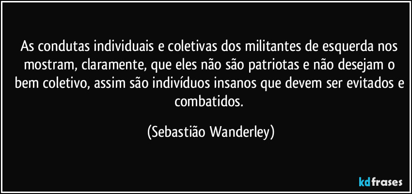 As condutas individuais e coletivas dos militantes de esquerda nos mostram, claramente, que eles não são patriotas e não desejam o bem coletivo, assim são indivíduos insanos que devem ser evitados e combatidos. (Sebastião Wanderley)