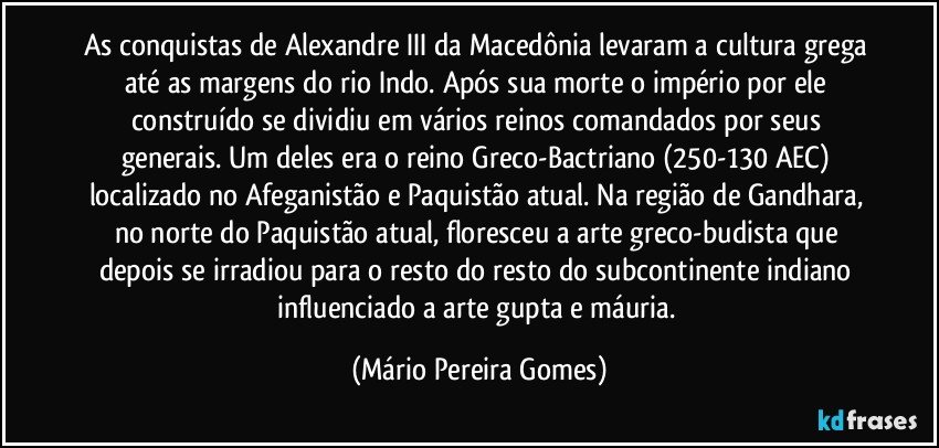 As conquistas de Alexandre III da Macedônia levaram a cultura grega até as margens do rio Indo. Após sua morte o império por ele construído se dividiu em vários reinos comandados por seus generais. Um deles era o reino Greco-Bactriano (250-130 AEC) localizado no Afeganistão e Paquistão atual. Na região de Gandhara, no norte do Paquistão atual, floresceu a arte greco-budista que depois se irradiou para o resto do resto do subcontinente indiano influenciado a arte gupta e máuria. (Mário Pereira Gomes)