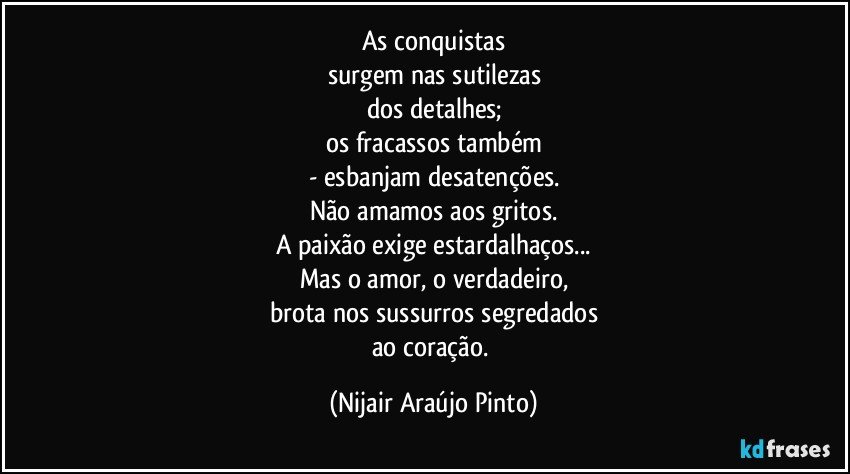 As conquistas
surgem nas sutilezas
dos detalhes;
os fracassos também
- esbanjam desatenções.
Não amamos aos gritos.
A paixão exige estardalhaços...
Mas o amor, o verdadeiro,
brota nos sussurros segredados
ao coração. (Nijair Araújo Pinto)