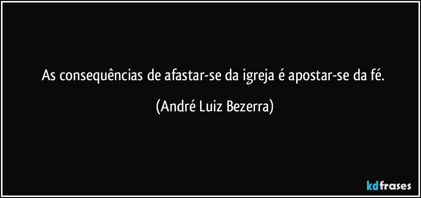 As consequências de afastar-se da igreja é apostar-se da fé. (André Luiz Bezerra)