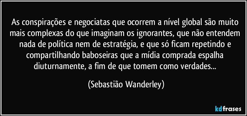 As conspirações e negociatas que ocorrem a nível global são muito mais complexas do que imaginam os ignorantes, que não entendem nada de política nem de estratégia, e que só ficam repetindo e compartilhando baboseiras que a mídia comprada espalha diuturnamente, a fim de que tomem como verdades... (Sebastião Wanderley)