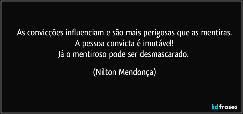 As convicções influenciam e são mais perigosas que as mentiras.
A pessoa convicta é imutável!
Já o mentiroso pode ser desmascarado. (Nilton Mendonça)