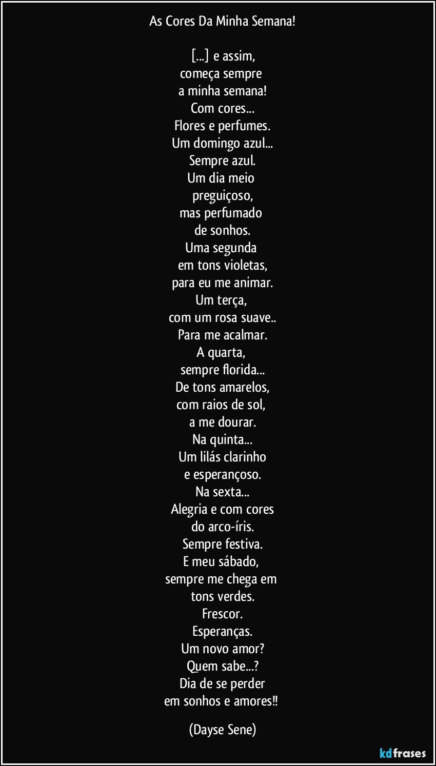 As Cores Da Minha Semana!

[...] e assim,
começa sempre 
a minha semana!
Com cores...
Flores e perfumes.
Um domingo azul...
Sempre azul.
Um dia meio 
preguiçoso,
mas perfumado 
de sonhos.
Uma segunda 
em tons violetas,
para eu me animar.
Um terça, 
com um rosa suave..
Para me acalmar.
A quarta, 
sempre florida...
De tons amarelos,
com raios de sol, 
a me dourar.
Na quinta...
Um lilás clarinho
e esperançoso.
Na sexta...
Alegria e com cores
do arco-íris.
Sempre festiva.
E meu sábado, 
sempre me chega em 
tons verdes.
Frescor.
Esperanças.
Um novo amor?
Quem sabe...?
Dia de se perder
em sonhos e amores!! (Dayse Sene)