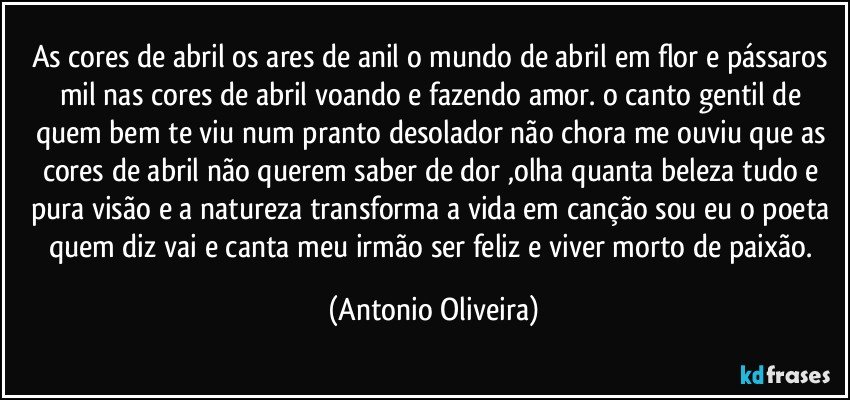 as cores de abril os ares de anil o mundo de abril em flor e pássaros mil nas cores de abril voando e fazendo amor. o canto gentil de quem bem te viu num pranto desolador não chora me ouviu que as cores  de abril não querem saber de dor ,olha  quanta beleza tudo e pura visão e a natureza transforma a vida em canção sou eu o poeta quem diz vai e canta meu irmão  ser feliz  e viver morto de paixão. (Antonio Oliveira)