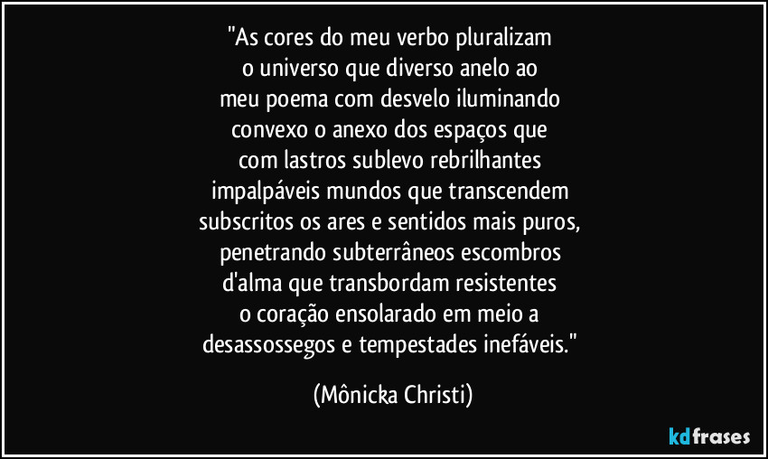 "As cores do meu verbo pluralizam 
o universo que diverso anelo ao 
meu poema com desvelo iluminando 
convexo o anexo dos espaços que 
com lastros sublevo rebrilhantes 
impalpáveis mundos que transcendem 
subscritos os ares e sentidos mais puros, 
penetrando subterrâneos escombros 
d'alma que transbordam resistentes 
o coração ensolarado em meio a 
desassossegos e tempestades inefáveis." (Mônicka Christi)