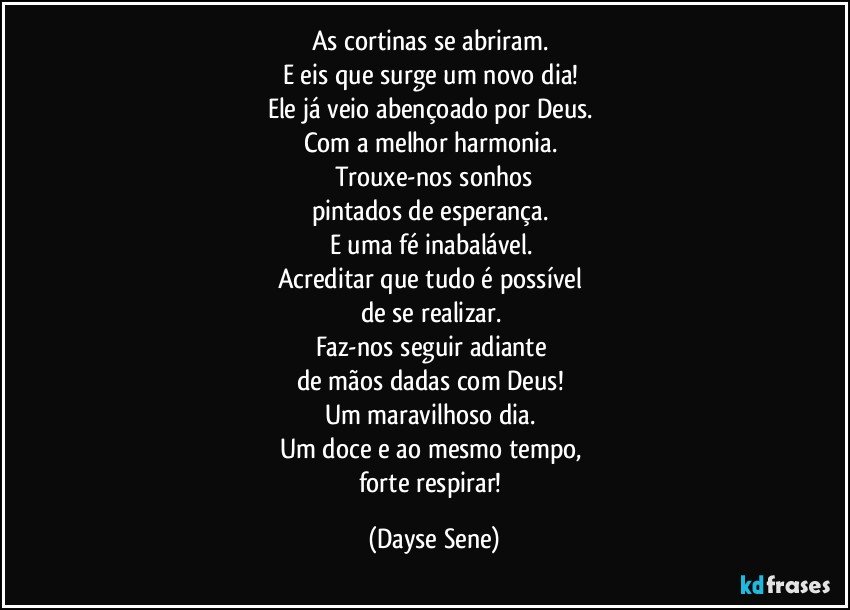 As cortinas se abriram. 
E eis que surge um novo dia! 
Ele já veio abençoado por Deus. 
Com a melhor harmonia. 
Trouxe-nos sonhos
pintados de esperança. 
E uma fé inabalável. 
Acreditar que tudo é possível 
de se realizar. 
Faz-nos seguir adiante 
de mãos dadas com Deus! 
Um maravilhoso dia. 
Um doce e ao mesmo tempo, 
forte respirar! (Dayse Sene)