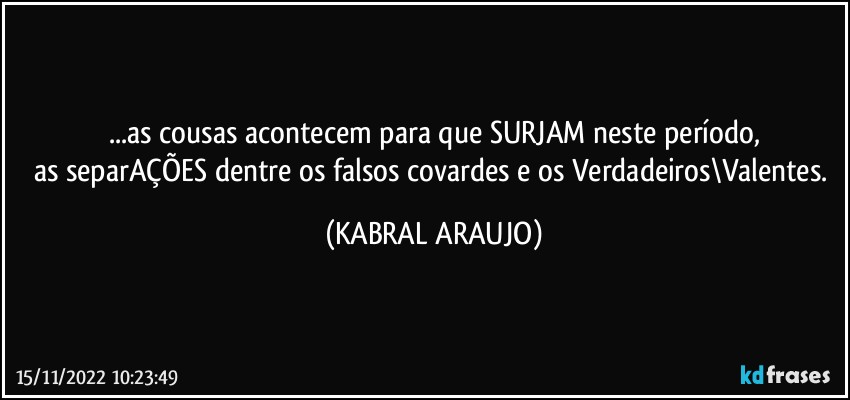 ...as cousas acontecem para que SURJAM neste período,
as separAÇÕES dentre os falsos/covardes e os Verdadeiros\Valentes. (KABRAL ARAUJO)