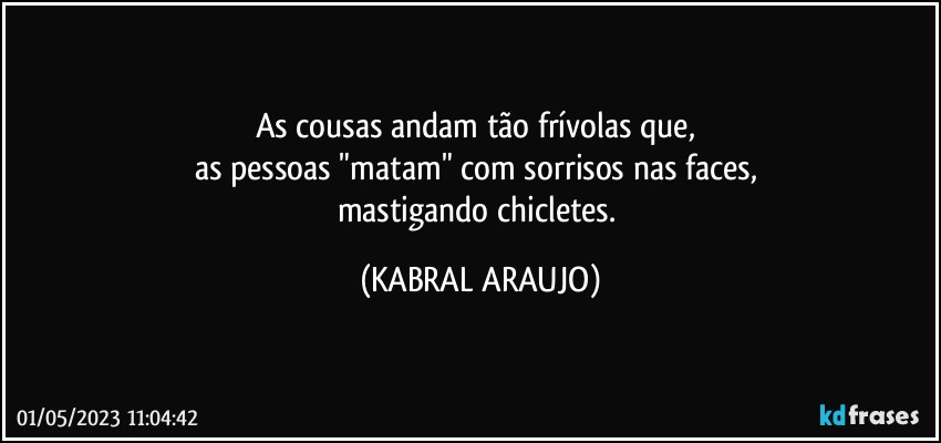 As cousas andam tão frívolas que, 
as pessoas "matam" com sorrisos nas faces, 
mastigando chicletes. (KABRAL ARAUJO)