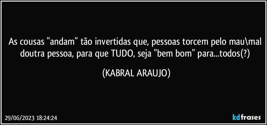 As cousas "andam" tão invertidas que, pessoas torcem pelo mau\mal doutra pessoa, para que TUDO, seja "bem bom" para...todos(?) (KABRAL ARAUJO)