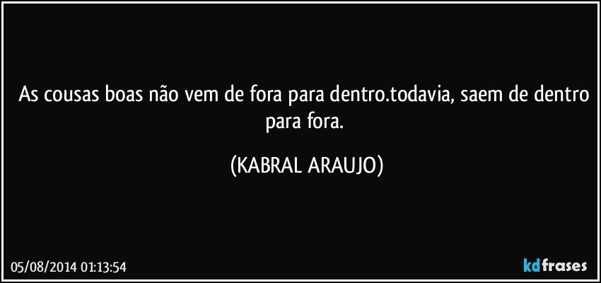 As cousas boas não vem de fora para dentro.todavia, saem de dentro para fora. (KABRAL ARAUJO)