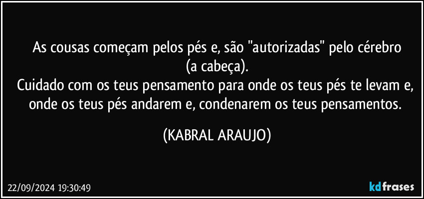 As cousas começam pelos pés e, são "autorizadas" pelo cérebro
(a cabeça).
Cuidado com os teus pensamento para onde os teus pés te levam e, onde os teus pés andarem e, condenarem os teus pensamentos. (KABRAL ARAUJO)