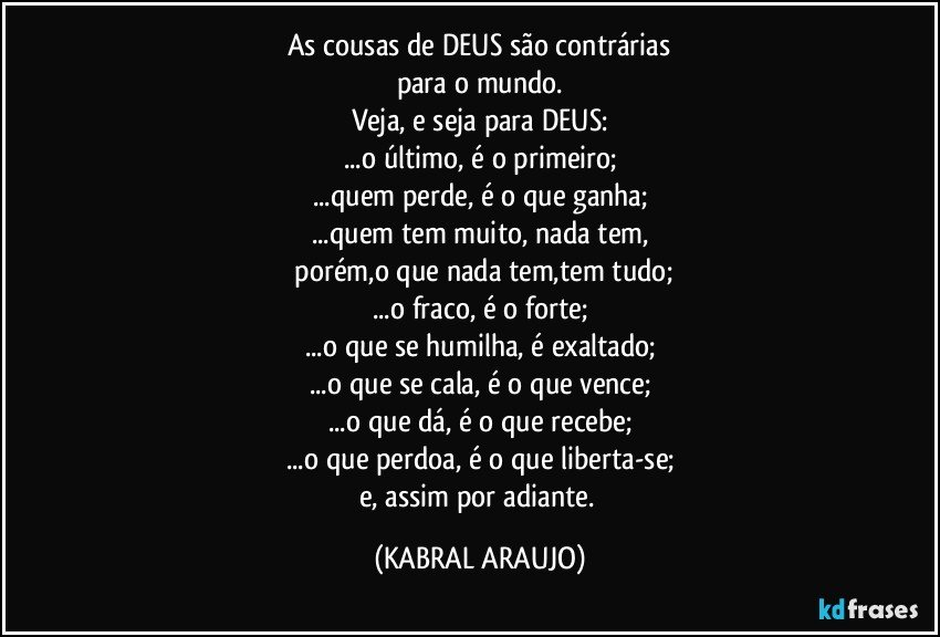 As cousas  de DEUS são contrárias
para o mundo.
Veja, e seja para DEUS:
...o último, é o primeiro;
...quem perde, é o que ganha;
...quem tem muito, nada tem,
    porém,o que nada tem,tem tudo;
...o fraco, é o forte;
...o que se humilha, é exaltado;
...o que se cala, é o que vence;
...o que dá, é o que recebe;
...o que perdoa, é o que liberta-se;
e, assim por adiante. (KABRAL ARAUJO)