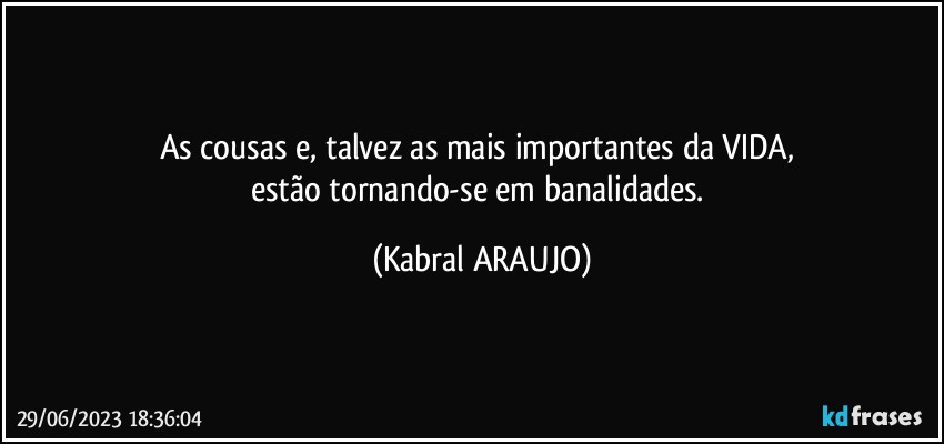 As cousas e, talvez as mais importantes da VIDA, 
estão tornando-se em banalidades. (KABRAL ARAUJO)