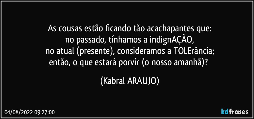 As cousas estão ficando tão acachapantes que:
no passado, tínhamos a indignAÇÃO,
no atual (presente), consideramos a TOLErância;
então, o que estará porvir (o nosso amanhã)? (KABRAL ARAUJO)