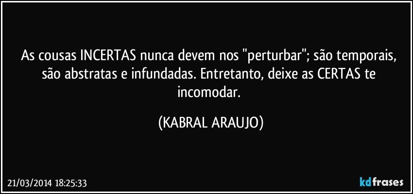 As cousas INCERTAS nunca devem nos "perturbar"; são temporais, são abstratas e infundadas. Entretanto, deixe as CERTAS te incomodar. (KABRAL ARAUJO)