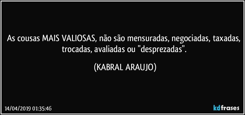 As cousas MAIS VALIOSAS, não são mensuradas, negociadas, taxadas, trocadas, avaliadas ou "desprezadas". (KABRAL ARAUJO)