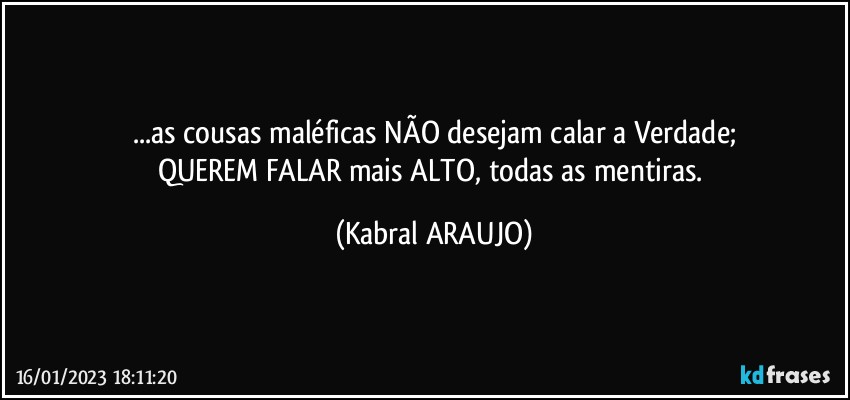 ...as cousas maléficas NÃO desejam calar a Verdade;
QUEREM FALAR mais ALTO, todas as mentiras. (KABRAL ARAUJO)