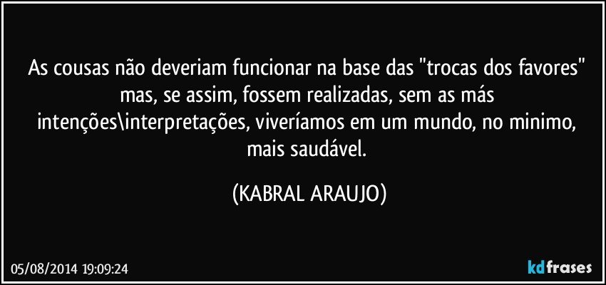 As cousas não deveriam funcionar na base das "trocas dos favores" mas, se assim, fossem realizadas, sem as más intenções\interpretações, viveríamos em um mundo, no minimo, mais saudável. (KABRAL ARAUJO)