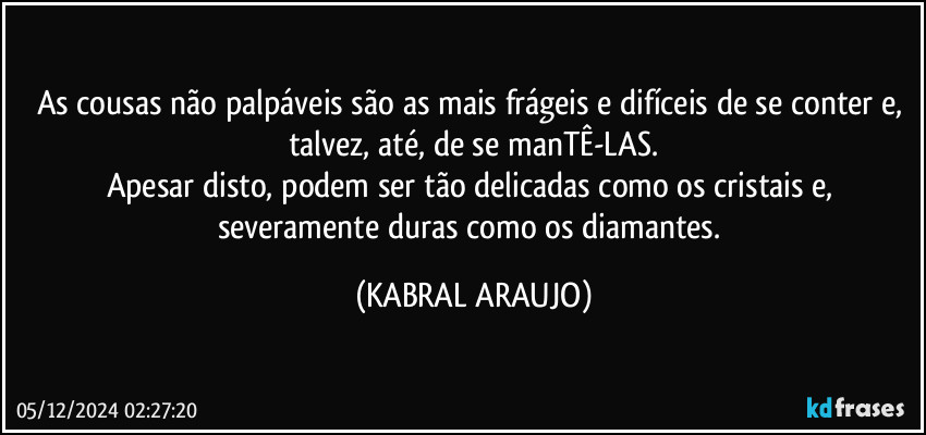 As cousas não palpáveis são as mais frágeis e difíceis de se conter e, talvez, até, de se manTÊ-LAS.
Apesar disto, podem ser tão delicadas como os cristais e, severamente duras como os diamantes. (KABRAL ARAUJO)