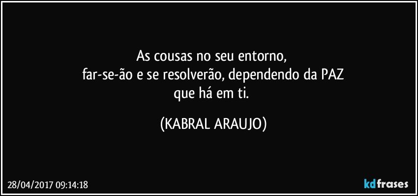 As cousas no seu entorno, 
far-se-ão e se resolverão, dependendo da PAZ
que há em ti. (KABRAL ARAUJO)