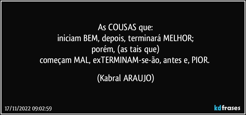 As COUSAS que:
iniciam BEM, depois, terminará MELHOR;
porém, (as tais que)
começam MAL, exTERMINAM-se-ão, antes e, PIOR. (KABRAL ARAUJO)