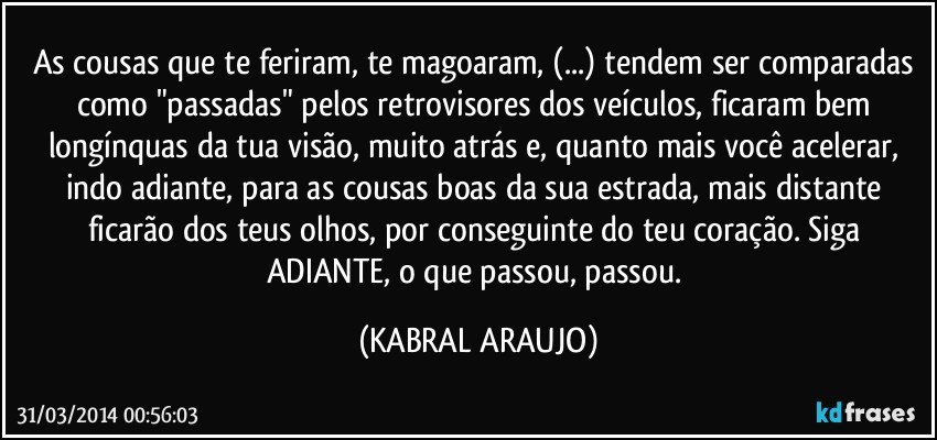 As cousas que te feriram, te magoaram, (...) tendem ser comparadas como "passadas" pelos retrovisores dos veículos, ficaram bem longínquas da tua visão, muito atrás e, quanto mais você acelerar, indo adiante, para as cousas boas da sua estrada, mais distante ficarão dos teus olhos, por conseguinte do teu coração. Siga ADIANTE, o que passou, passou. (KABRAL ARAUJO)