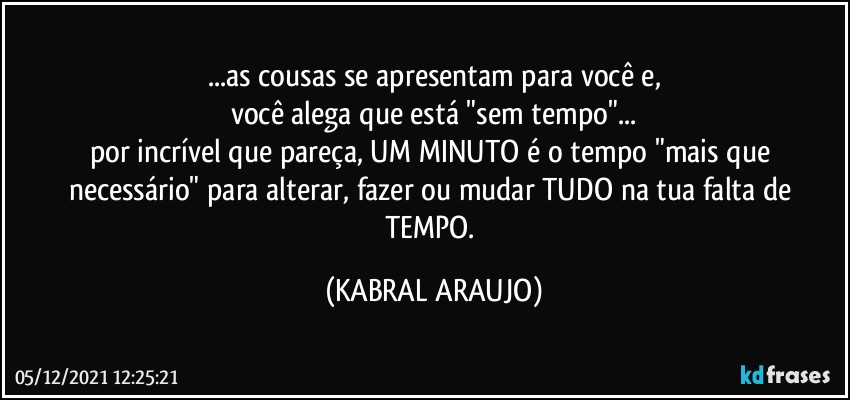 ...as cousas se apresentam para você e,
você alega que está "sem tempo"...
por incrível que pareça, UM MINUTO é o tempo "mais que necessário" para alterar, fazer ou mudar TUDO na tua falta de TEMPO. (KABRAL ARAUJO)