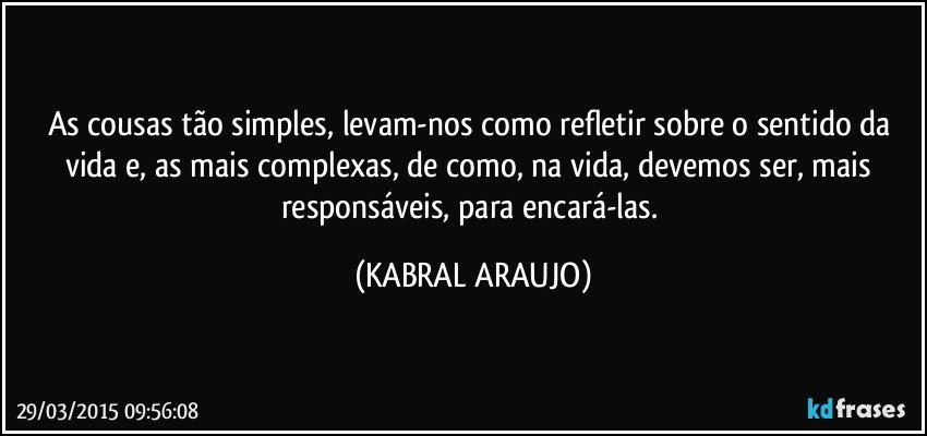 As cousas tão simples, levam-nos como refletir sobre o sentido da vida e, as mais complexas, de como, na vida, devemos ser, mais responsáveis, para encará-las. (KABRAL ARAUJO)