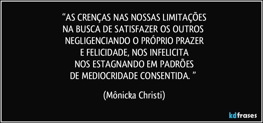 “AS CRENÇAS NAS NOSSAS LIMITAÇÕES
NA BUSCA DE SATISFAZER OS OUTROS 
NEGLIGENCIANDO O PRÓPRIO PRAZER
E FELICIDADE, NOS INFELICITA
NOS ESTAGNANDO EM PADRÕES
DE MEDIOCRIDADE CONSENTIDA. ” (Mônicka Christi)