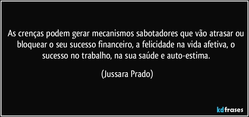 As crenças podem gerar mecanismos sabotadores que vão atrasar ou bloquear o seu sucesso financeiro, a felicidade na vida afetiva, o sucesso no trabalho, na sua saúde e auto-estima. (Jussara Prado)