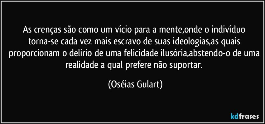 As crenças são como um vício para a mente,onde o indivíduo torna-se cada vez mais escravo de suas ideologias,as quais proporcionam o delírio de uma felicidade ilusória,abstendo-o de uma realidade a qual prefere não suportar. (Oséias Gulart)