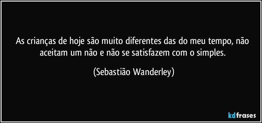 As crianças de hoje são muito diferentes das do meu tempo, não aceitam um não e não se satisfazem com o simples. (Sebastião Wanderley)