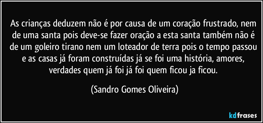 As crianças deduzem não é por causa de um coração frustrado, nem de uma santa pois deve-se fazer oração a esta santa também não é de um goleiro tirano nem um loteador de terra pois o tempo passou e as casas já foram construídas já se foi uma história, amores, verdades quem já foi já foi quem ficou ja ficou. (Sandro Gomes Oliveira)