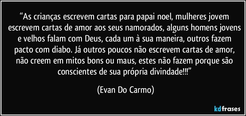 “As crianças escrevem cartas para papai noel, mulheres jovem escrevem cartas de amor aos seus namorados, alguns homens jovens e velhos falam com Deus, cada um à sua maneira, outros fazem pacto com diabo. Já outros poucos não escrevem cartas de amor, não creem em mitos bons ou maus, estes não fazem porque são conscientes de sua própria divindade!!!” (Evan Do Carmo)