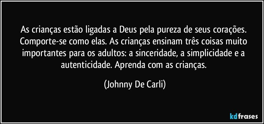 As crianças estão ligadas a Deus pela pureza de seus corações. Comporte-se como elas. As crianças ensinam três coisas muito importantes para os adultos: a sinceridade, a simplicidade e a autenticidade. Aprenda com as crianças. (Johnny De Carli)