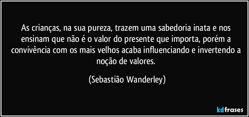 As crianças, na sua pureza, trazem uma sabedoria inata e nos ensinam que não é o valor do presente que importa, porém a convivência com os mais velhos acaba influenciando e invertendo a noção de valores. (Sebastião Wanderley)