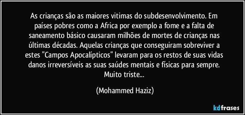 As crianças são as maiores vitimas do subdesenvolvimento. Em países pobres como a Africa por exemplo a fome e a falta de saneamento básico causaram milhões de mortes de crianças nas últimas décadas. Aquelas crianças que conseguiram sobreviver a estes "Campos Apocalípticos" levaram para os restos de suas vidas danos irreversíveis as suas saúdes mentais e físicas para sempre. Muito triste... (Mohammed Haziz)