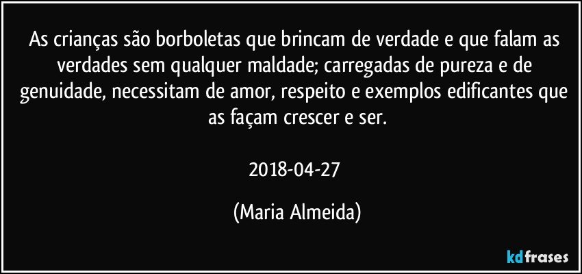 As crianças são borboletas que brincam de verdade e que falam as verdades sem qualquer maldade; carregadas de pureza e de genuidade, necessitam de amor, respeito e exemplos edificantes que as façam crescer e ser.

2018-04-27 (Maria Almeida)